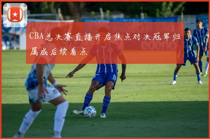 CBA总决赛直播开启焦点对决冠军归属成后续看点