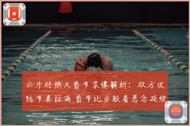 公牛对热火首节录像解析：双方攻防节奏拉满 首节比分胶着悬念延续