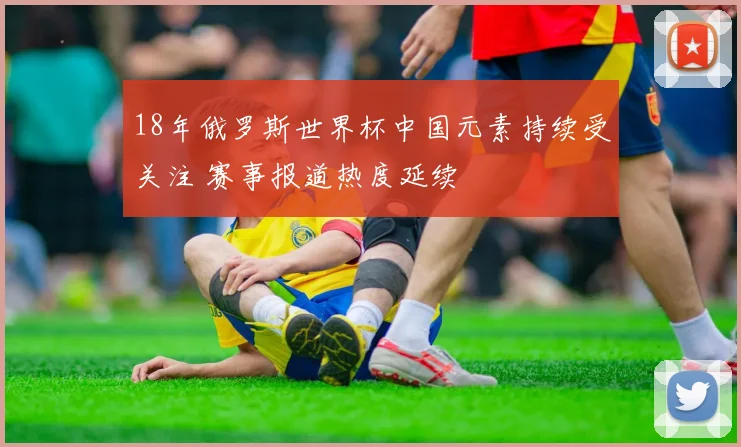 18年俄罗斯世界杯中国元素持续受关注 赛事报道热度延续