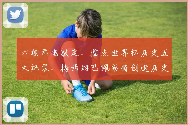 六朝元老敲定！盘点世界杯历史五大纪录！梅西姆巴佩或将创造历史