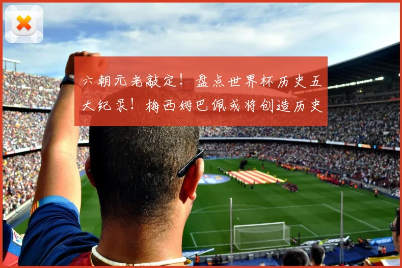 六朝元老敲定！盘点世界杯历史五大纪录！梅西姆巴佩或将创造历史