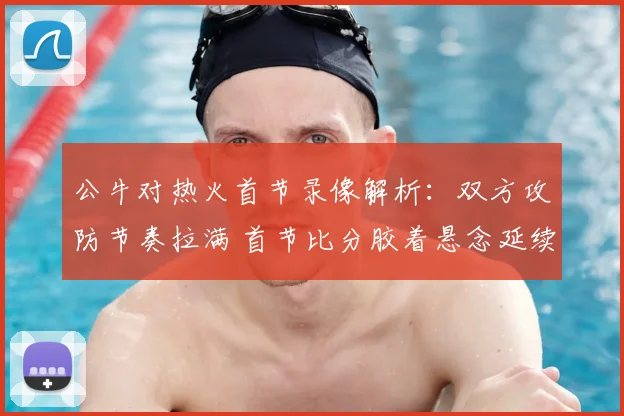 公牛对热火首节录像解析：双方攻防节奏拉满 首节比分胶着悬念延续
