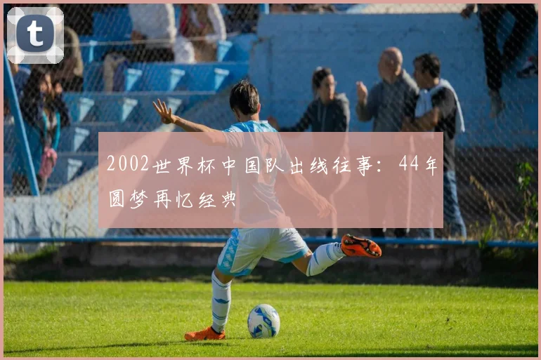 2002世界杯中国队出线往事:44年圆梦再忆经典