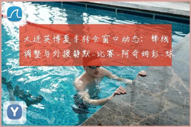 大连英博夏季转会窗口动态：锋线调整与外援静默_比赛_阿奇姆彭_球员