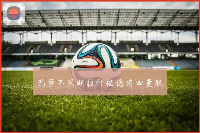 巴萨不买断拉什福德将回曼联